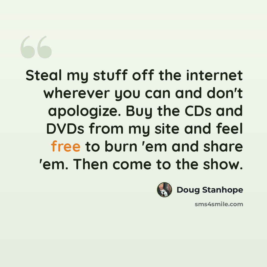 “Steal my stuff off the internet wherever you can and don't apologize. Buy the CDs and DVDs from my site and feel free to burn 'em and share 'em. Then come to the show.” quote by Doug Stanhope