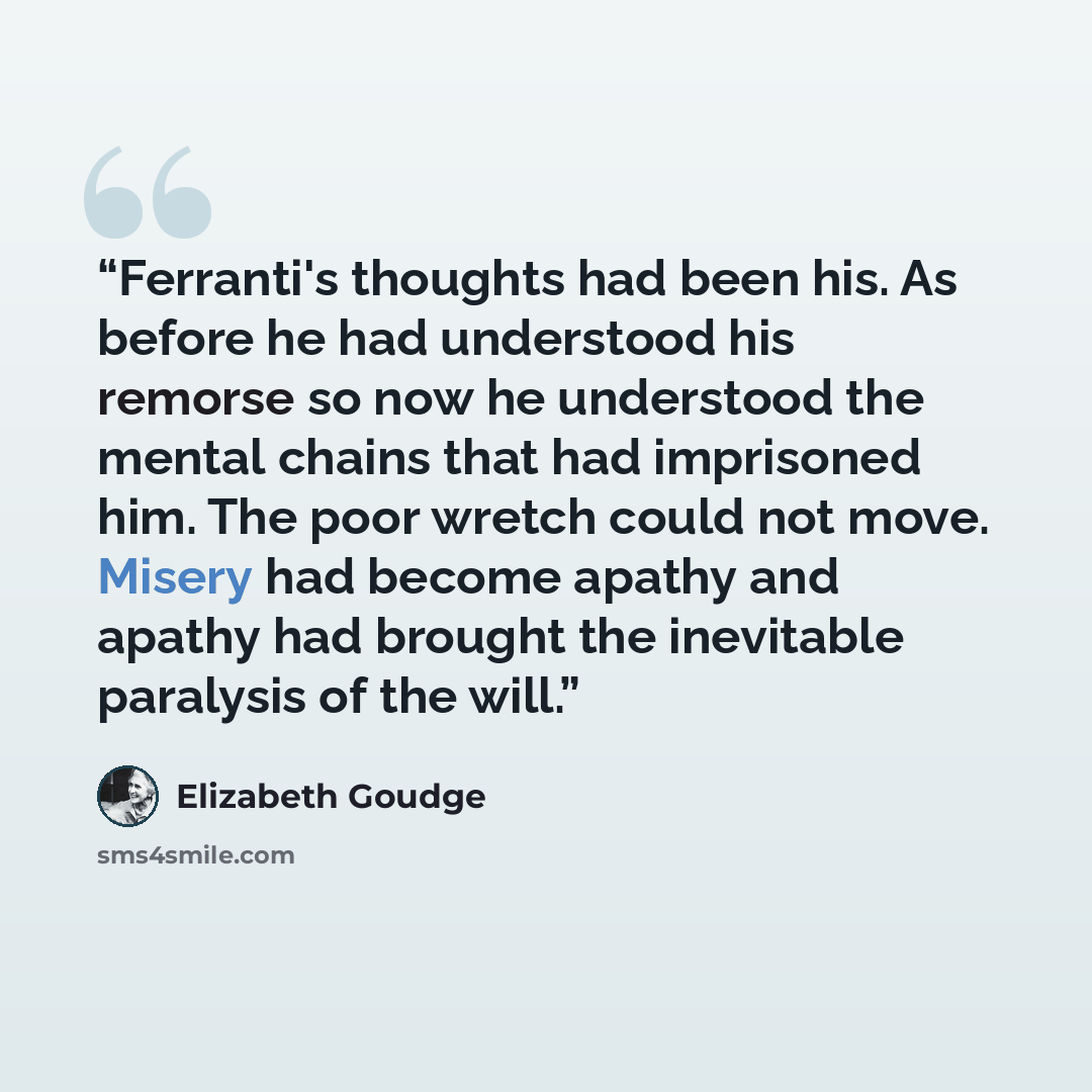 “Ferranti's thoughts had been his. As before he had understood his remorse so now he understood the mental chains that had imprisoned him. The poor wretch could not move. Misery had become apathy and apathy had brought the inevitable paralysis of the will.” quote by Elizabeth Goudge
