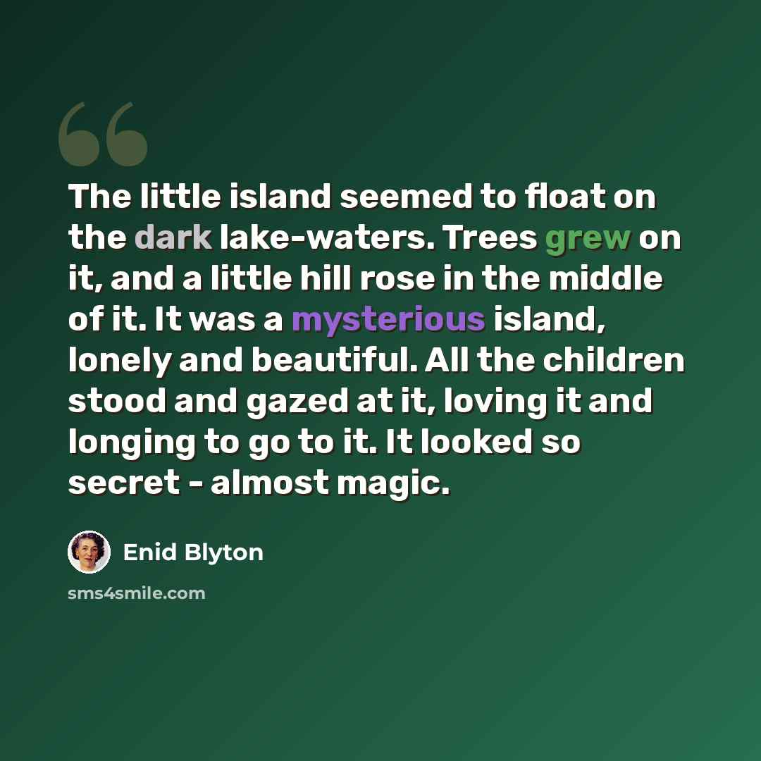 “The little island seemed to float on the dark lake-waters. Trees grew on it, and a little hill rose in the middle of it. It was a mysterious island, lonely and beautiful. All the children stood and gazed at it, loving it and longing to go to it. It looked so secret - almost magic.” quote by Enid Blyton