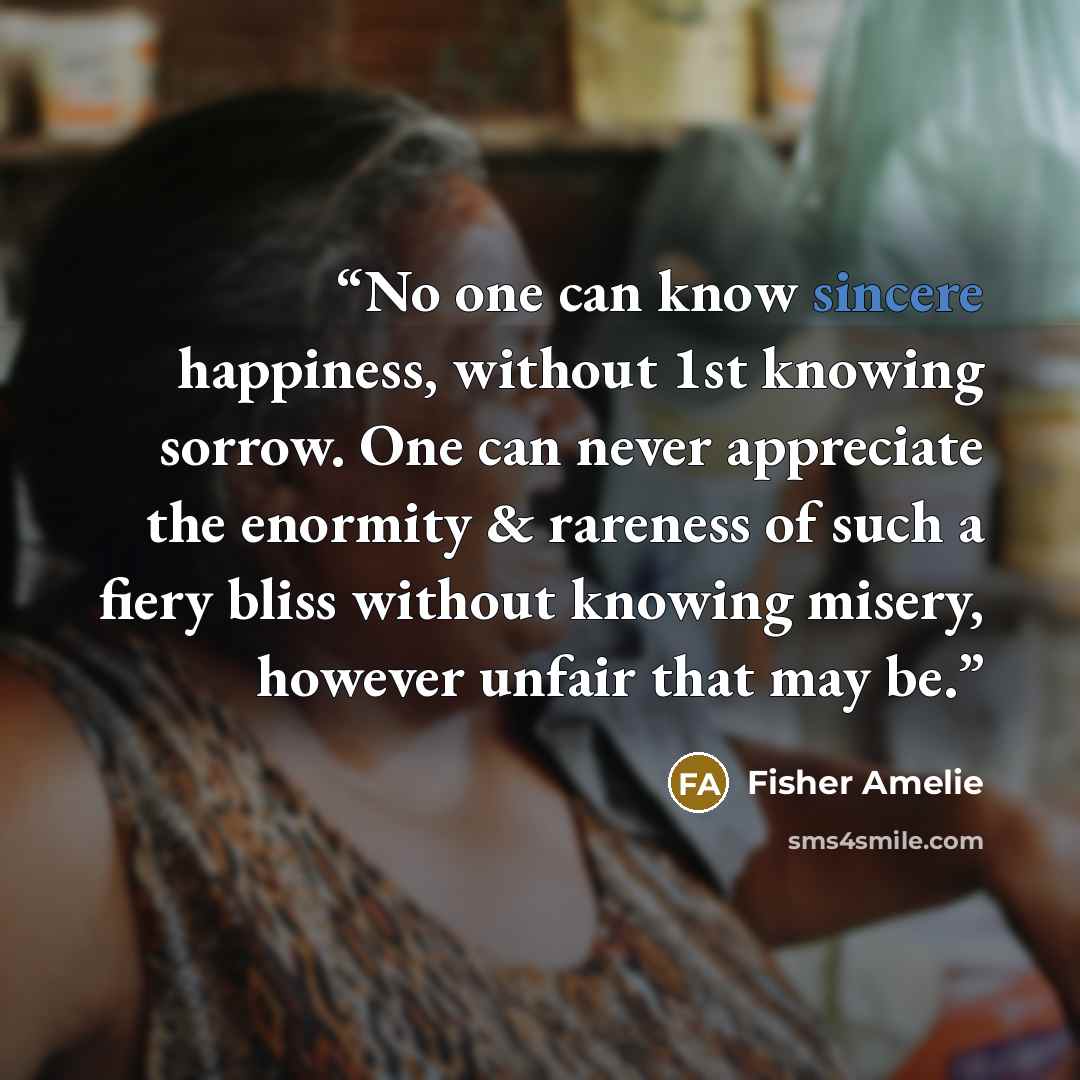 “No one can know sincere happiness, without 1st knowing sorrow. One can never appreciate the enormity & rareness of such a fiery bliss without knowing misery, however unfair that may be.” quote by Fisher Amelie