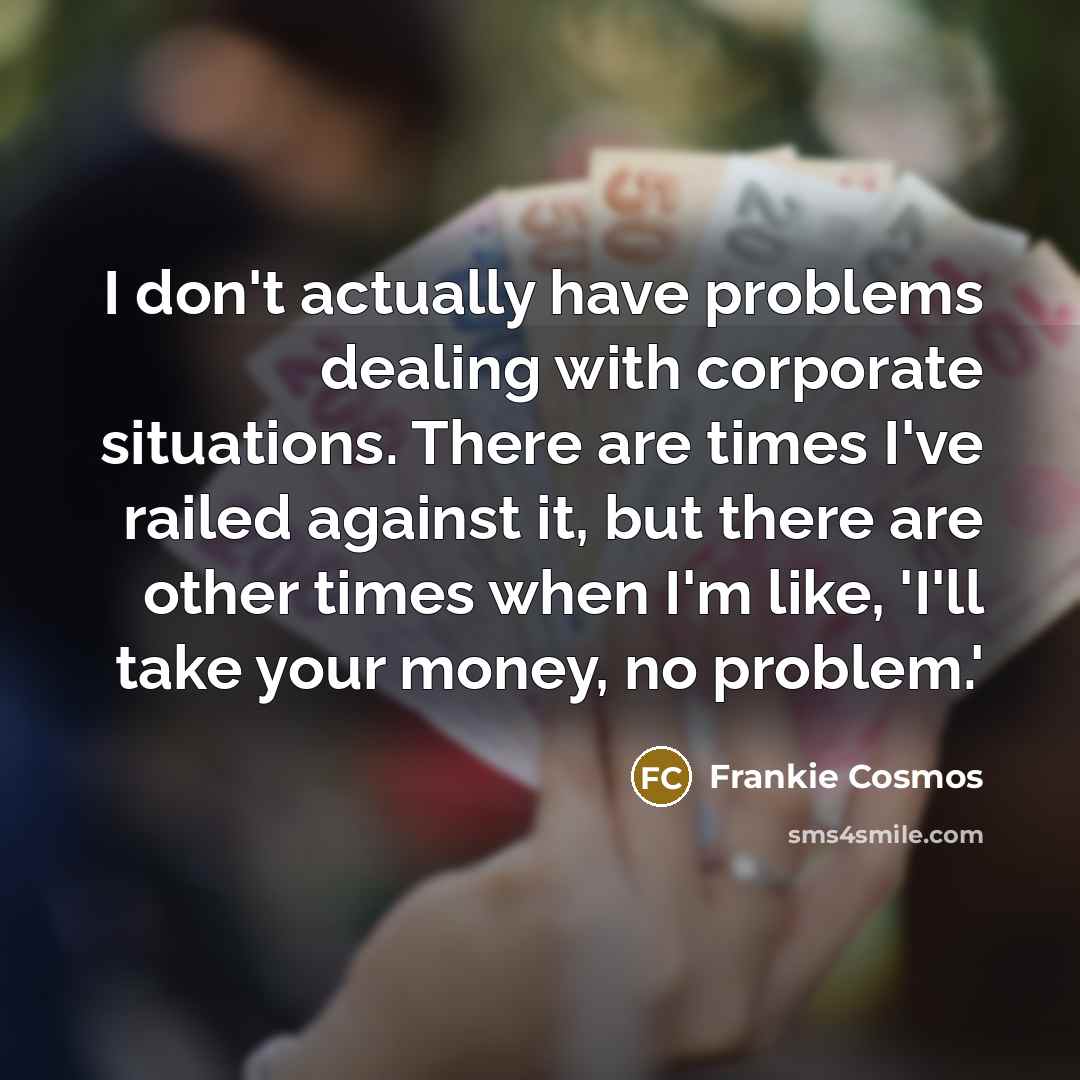 “I don't actually have problems dealing with corporate situations. There are times I've railed against it, but there are other times when I'm like, 'I'll take your money, no problem.'” quote by Frankie Cosmos