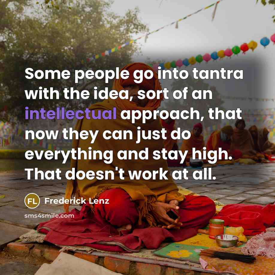 “Some people go into tantra with the idea, sort of an intellectual approach, that now they can just do everything and stay high. That doesn't work at all.” quote by Frederick Lenz