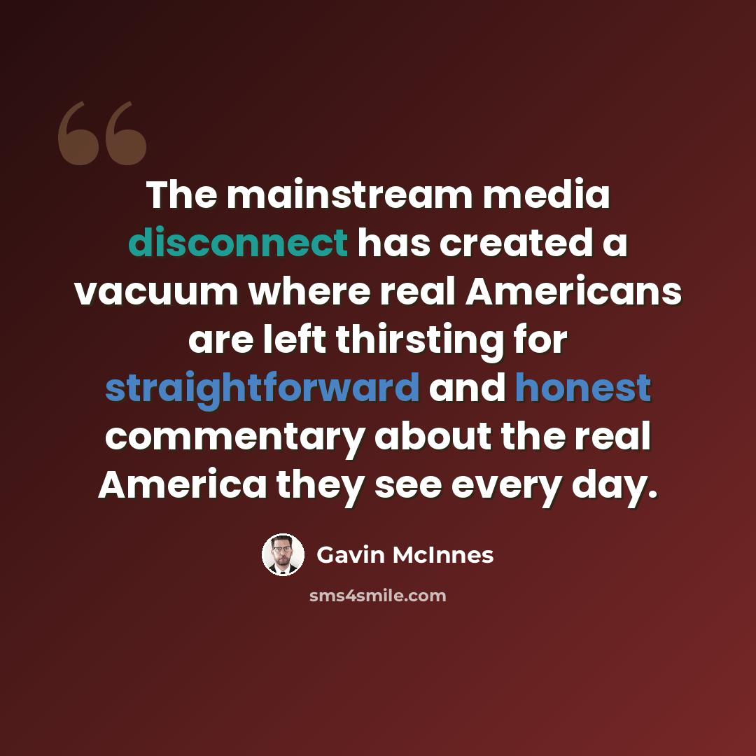 “The mainstream media disconnect has created a vacuum where real Americans are left thirsting for straightforward and honest commentary about the real America they see every day.” quote by Gavin McInnes