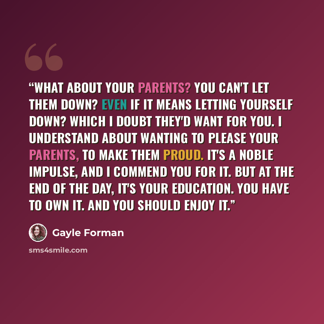 “What about your parents? You can't let them down? Even if it means letting yourself down? Which I doubt they'd want for you. I understand about wanting to please your parents, to make them proud. It's a noble impulse, and I commend you for it. But at the end of the day, it's your education. You…” quote by Gayle Forman
