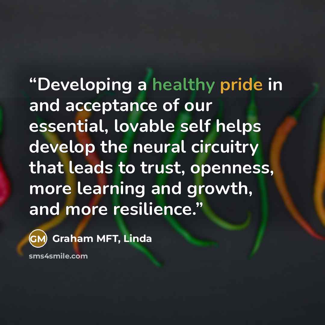 “Developing a healthy pride in and acceptance of our essential, lovable self helps develop the neural circuitry that leads to trust, openness, more learning and growth, and more resilience.” quote by Graham MFT, Linda