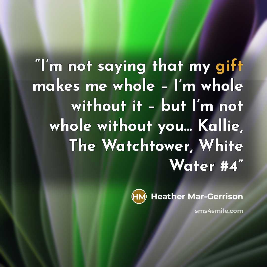 “I’m not saying that my gift makes me whole – I’m whole without it – but I’m not whole without you... Kallie, The Watchtower, White Water #4” quote by Heather Mar-Gerrison