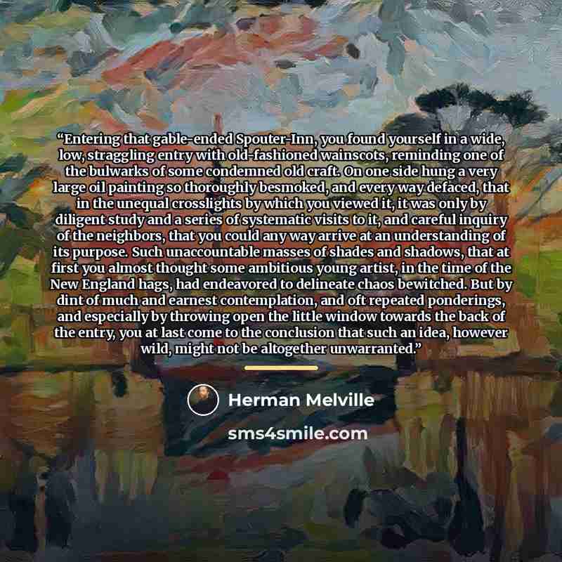 “Entering that gable-ended Spouter-Inn, you found yourself in a wide, low, straggling entry with old-fashioned wainscots, reminding one of the bulwarks of some condemned old craft. On one side hung a very large oil painting so thoroughly besmoked, and every way defaced, that in the unequal…” quote by Herman Melville