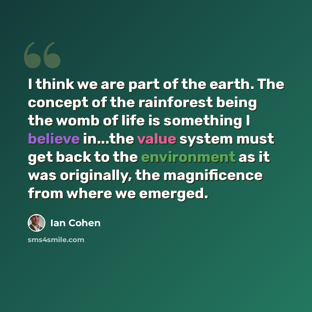“I think we are part of the earth. The concept of the rainforest being the womb of life is something I believe in...the value system must get back to the environment as it was originally, the magnificence from where we emerged.” quote by Ian Cohen