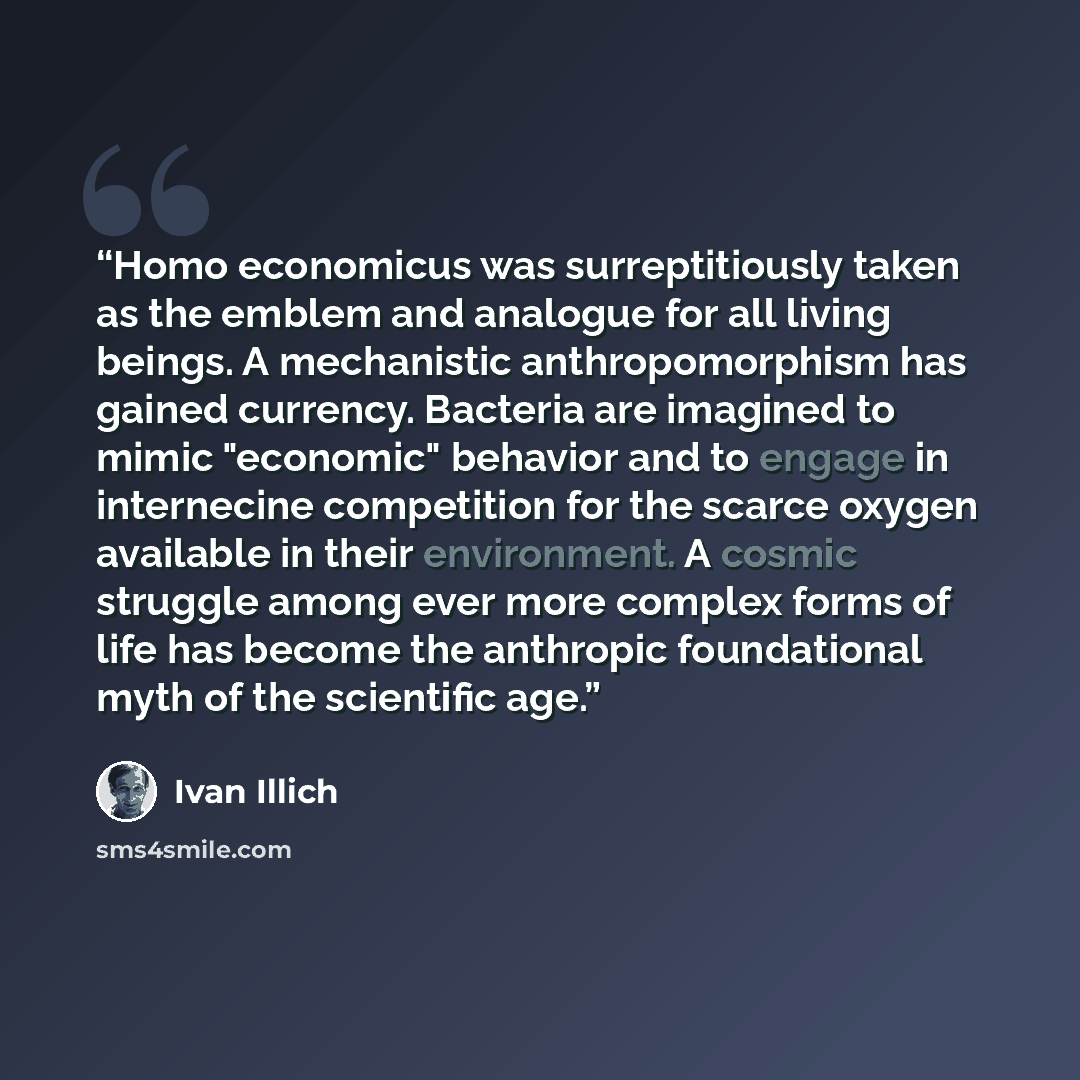 “Homo economicus was surreptitiously taken as the emblem and analogue for all living beings. A mechanistic anthropomorphism has gained currency. Bacteria are imagined to mimic "economic" behavior and to engage in internecine competition for the scarce oxygen available in their environment. A cosmic…” quote by Ivan Illich