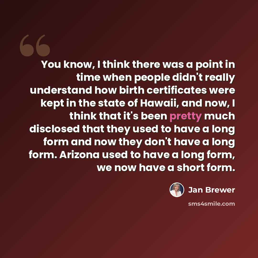 “You know, I think there was a point in time when people didn't really understand how birth certificates were kept in the state of Hawaii, and now, I think that it's been pretty much disclosed that they used to have a long form and now they don't have a long form. Arizona used to have a long form…” quote by Jan Brewer