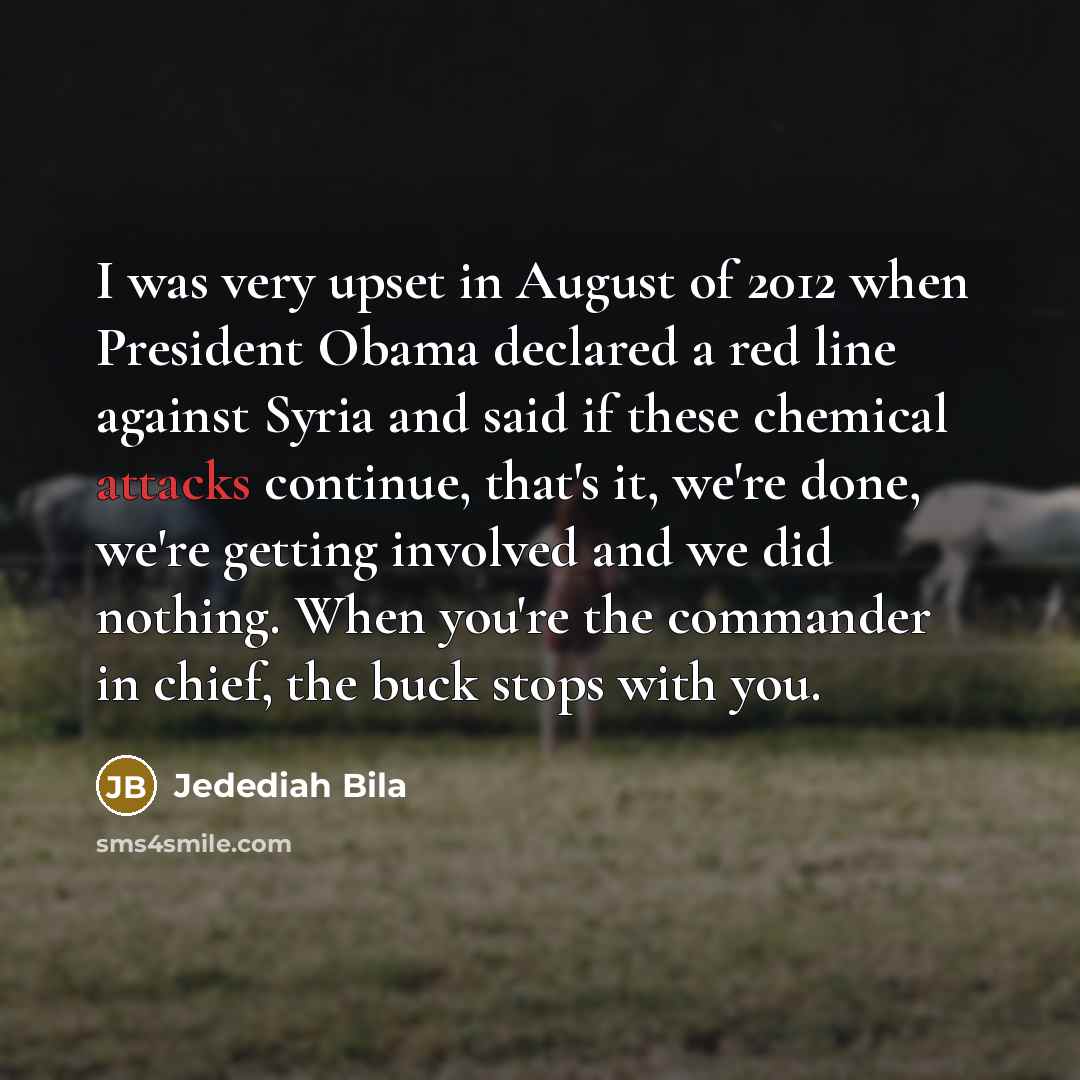“I was very upset in August of 2012 when President Obama declared a red line against Syria and said if these chemical attacks continue, that's it, we're done, we're getting involved and we did nothing. When you're the commander in chief, the buck stops with you.” quote by Jedediah Bila