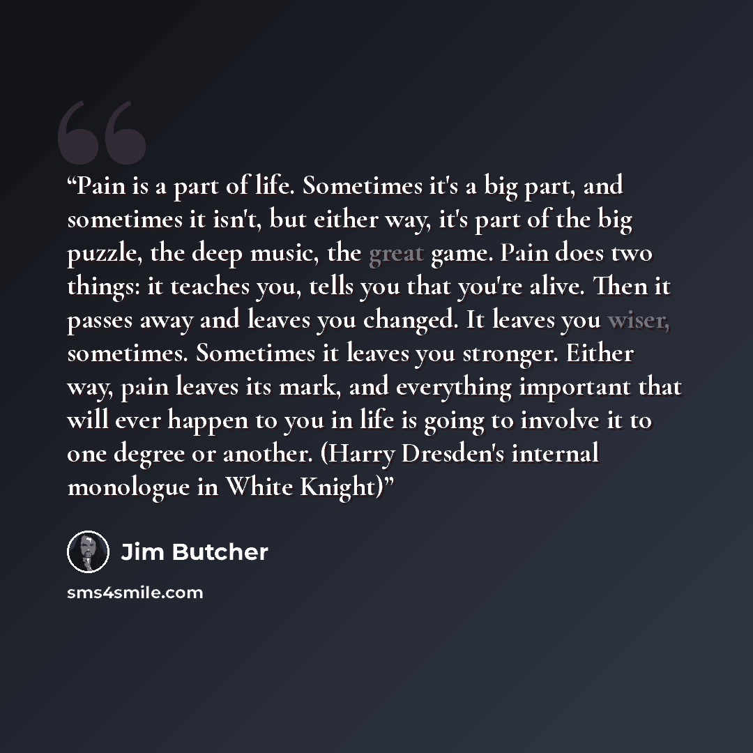 “Pain is a part of life. Sometimes it's a big part, and sometimes it isn't, but either way, it's part of the big puzzle, the deep music, the great game. Pain does two things: it teaches you, tells you that you're alive. Then it passes away and leaves you changed. It leaves you wiser, sometimes…” quote by Jim Butcher