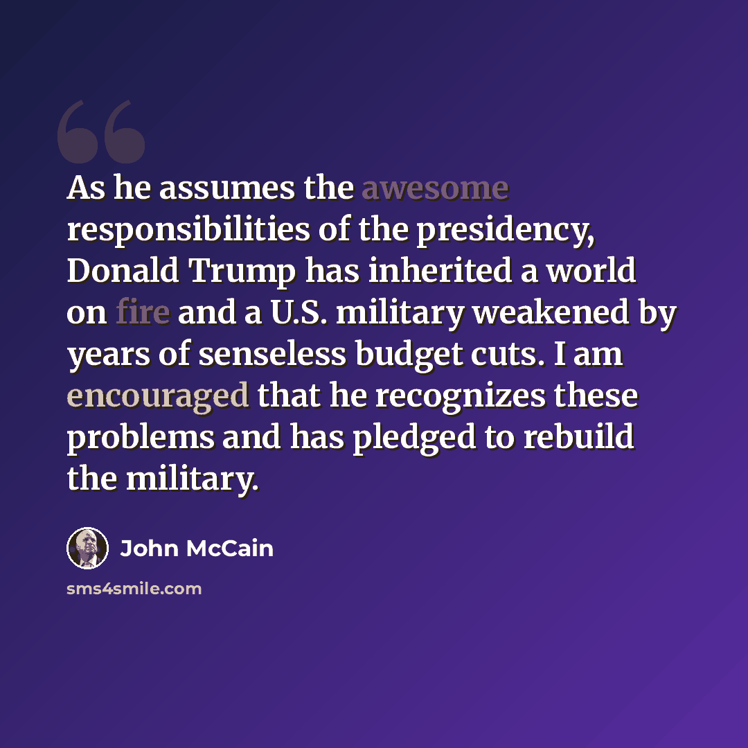 “As he assumes the awesome responsibilities of the presidency, Donald Trump has inherited a world on fire and a U.S. military weakened by years of senseless budget cuts. I am encouraged that he recognizes these problems and has pledged to rebuild the military.” quote by John McCain