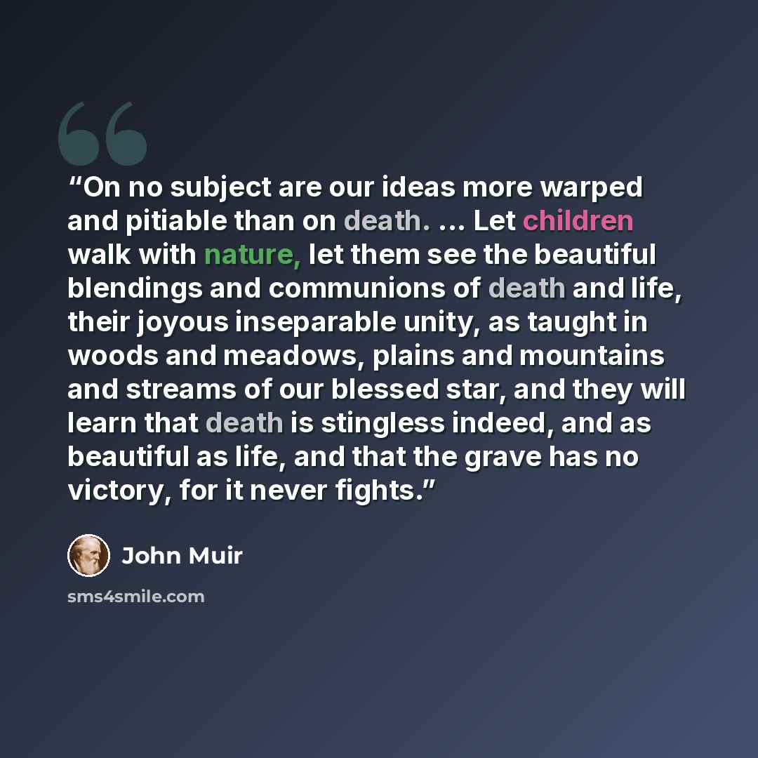 “On no subject are our ideas more warped and pitiable than on death. ... Let children walk with nature, let them see the beautiful blendings and communions of death and life, their joyous inseparable unity, as taught in woods and meadows, plains and mountains and streams of our blessed star, and…” quote by John Muir