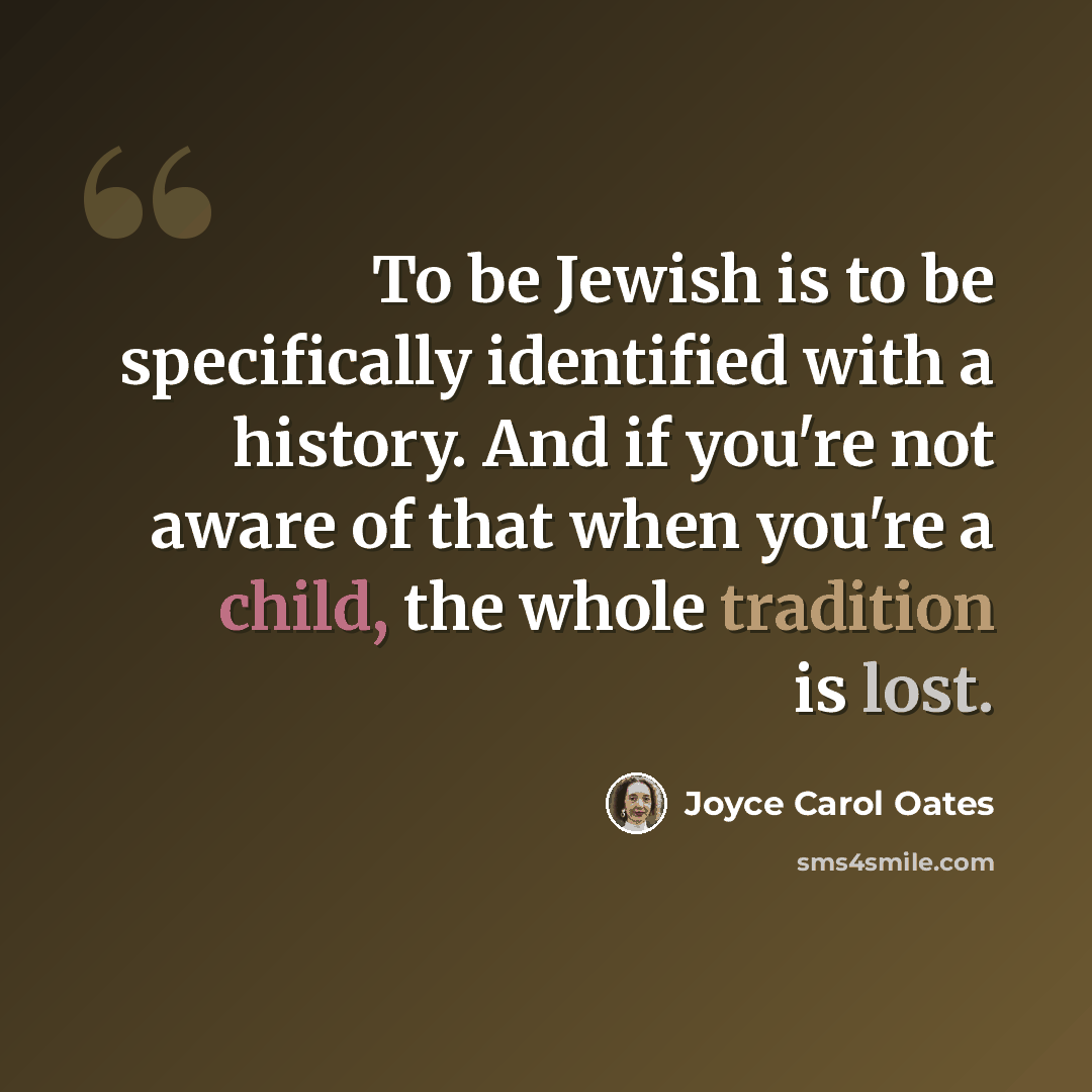 “To be Jewish is to be specifically identified with a history. And if you're not aware of that when you're a child, the whole tradition is lost.” quote by Joyce Carol Oates