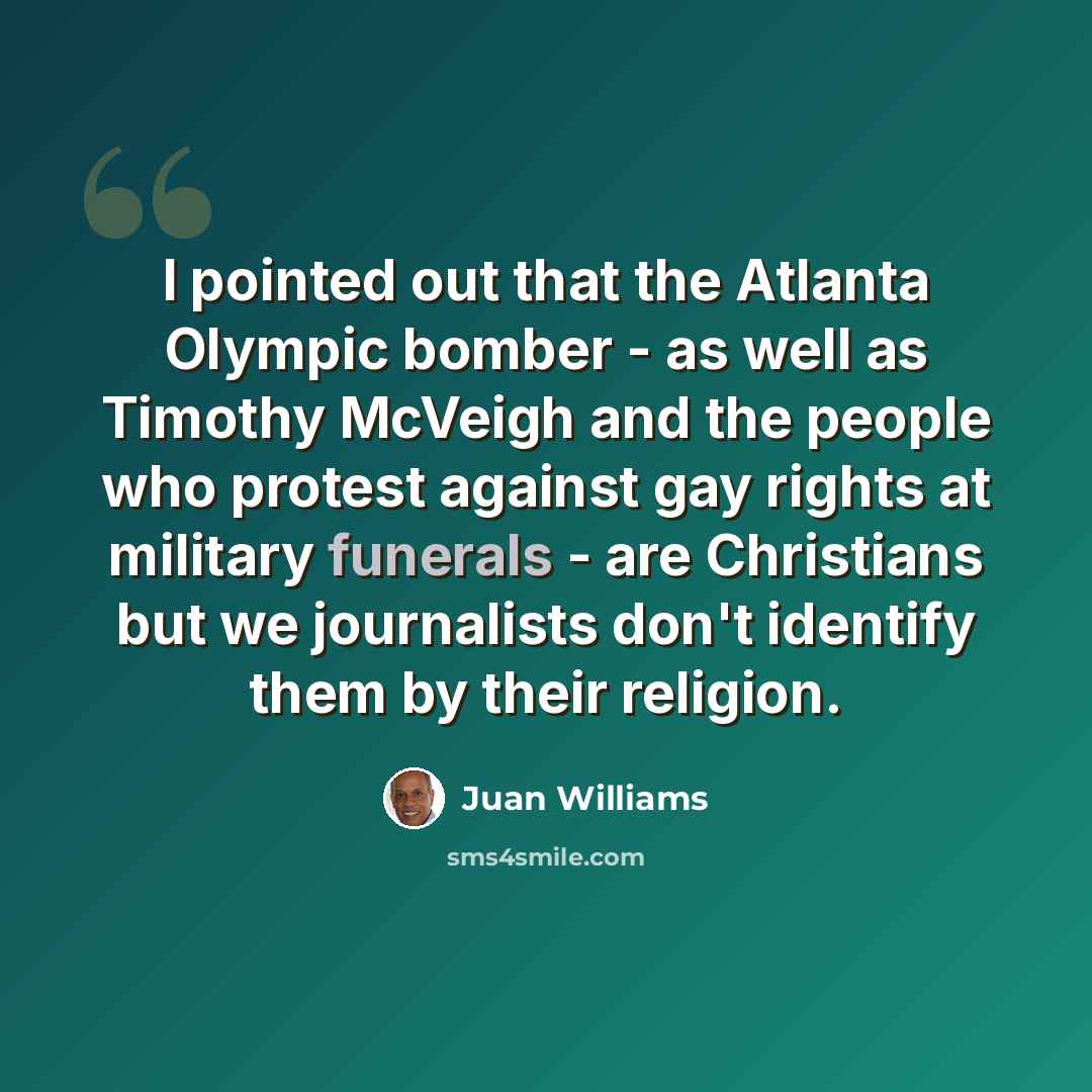 “I pointed out that the Atlanta Olympic bomber - as well as Timothy McVeigh and the people who protest against gay rights at military funerals - are Christians but we journalists don't identify them by their religion.” quote by Juan Williams
