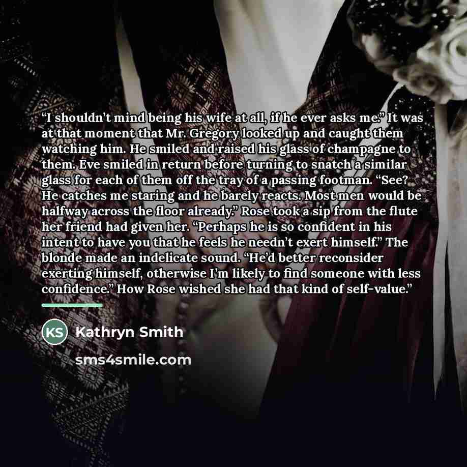 “I shouldn’t mind being his wife at all, if he ever asks me.” It was at that moment that Mr. Gregory looked up and caught them watching him. He smiled and raised his glass of champagne to them. Eve smiled in return before turning to snatch a similar glass for each of them off the tray of a passing…” quote by Kathryn Smith