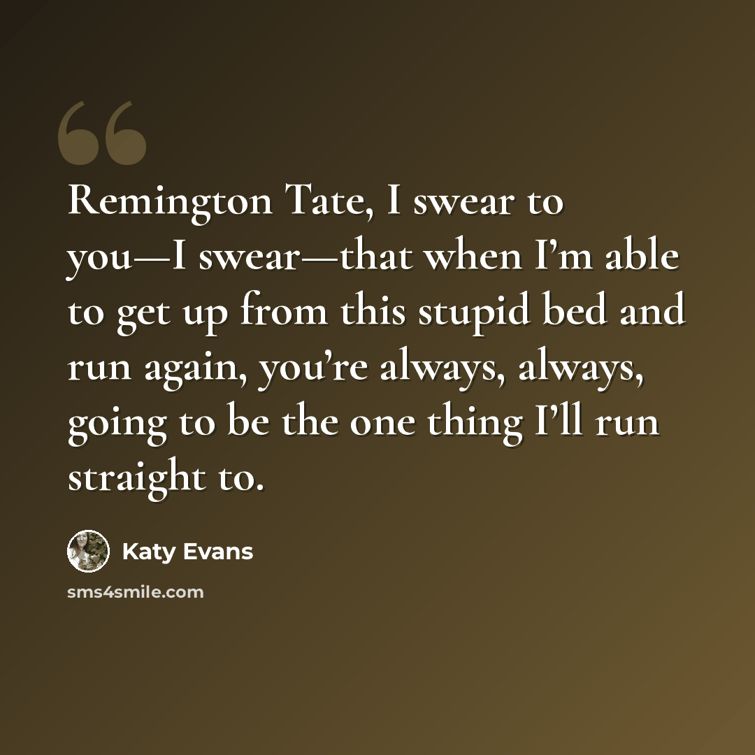 “Remington Tate, I swear to you—I swear—that when I’m able to get up from this stupid bed and run again, you’re always, always, going to be the one thing I’ll run straight to.” quote by Katy Evans