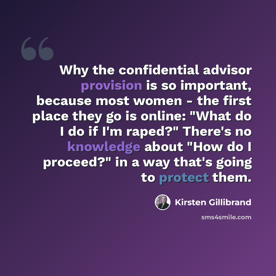 “Why the confidential advisor provision is so important, because most women - the first place they go is online: "What do I do if I'm raped?" There's no knowledge about "How do I proceed?" in a way that's going to protect them.” quote by Kirsten Gillibrand