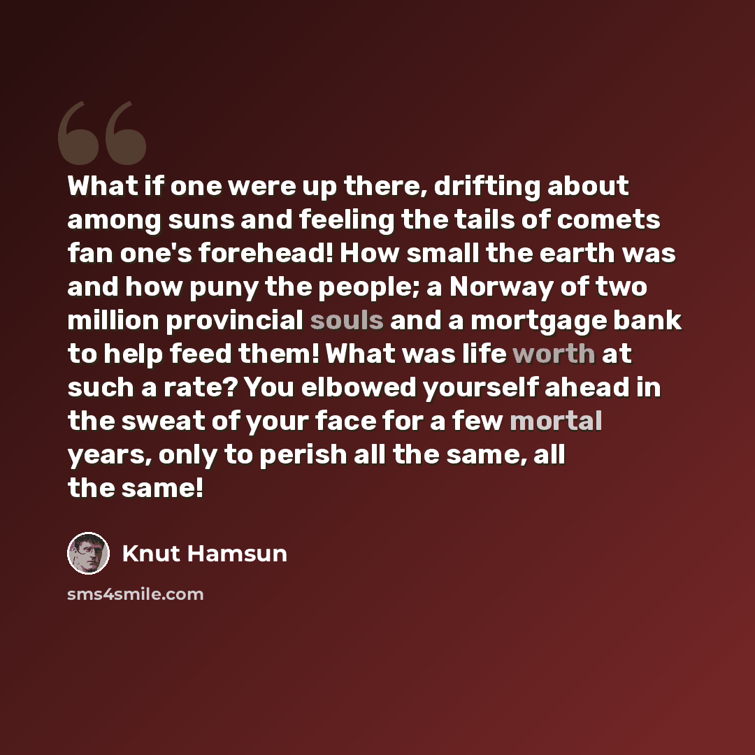 “What if one were up there, drifting about among suns and feeling the tails of comets fan one's forehead! How small the earth was and how puny the people; a Norway of two million provincial souls and a mortgage bank to help feed them! What was life worth at such a rate? You elbowed yourself ahead…” quote by Knut Hamsun