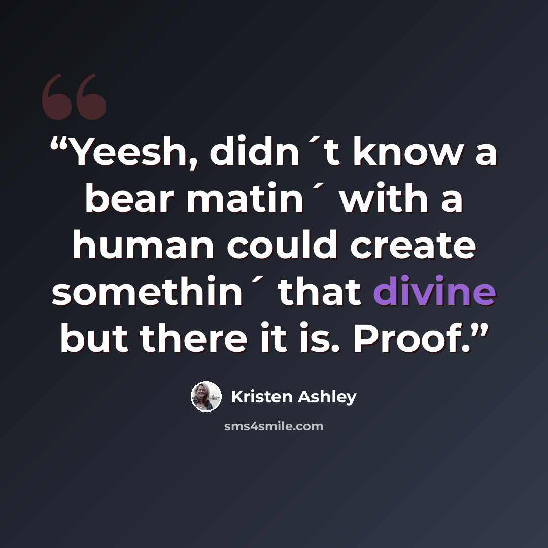 “Yeesh, didn´t know a bear matin´ with a human could create somethin´ that divine but there it is. Proof.” quote by Kristen Ashley