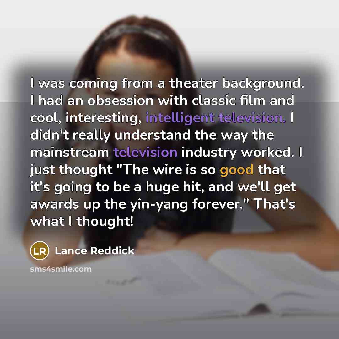 “I was coming from a theater background. I had an obsession with classic film and cool, interesting, intelligent television. I didn't really understand the way the mainstream television industry worked. I just thought "The wire is so good that it's going to be a huge hit, and we'll get awards up…” quote by Lance Reddick
