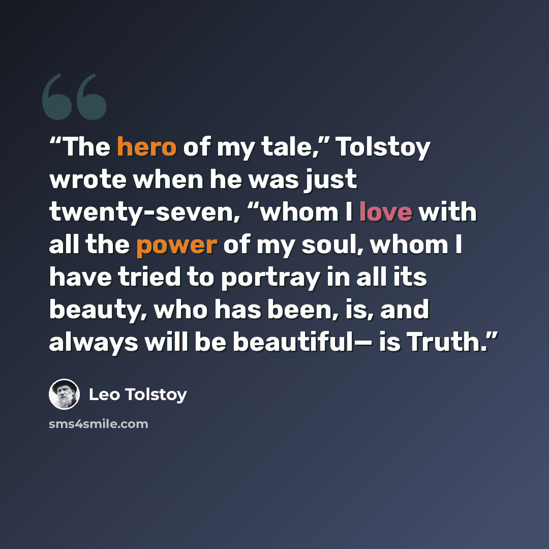 “The hero of my tale,” Tolstoy wrote when he was just twenty-seven, “whom I love with all the power of my soul, whom I have tried to portray in all its beauty, who has been, is, and always will be beautiful— is Truth.” quote by Leo Tolstoy