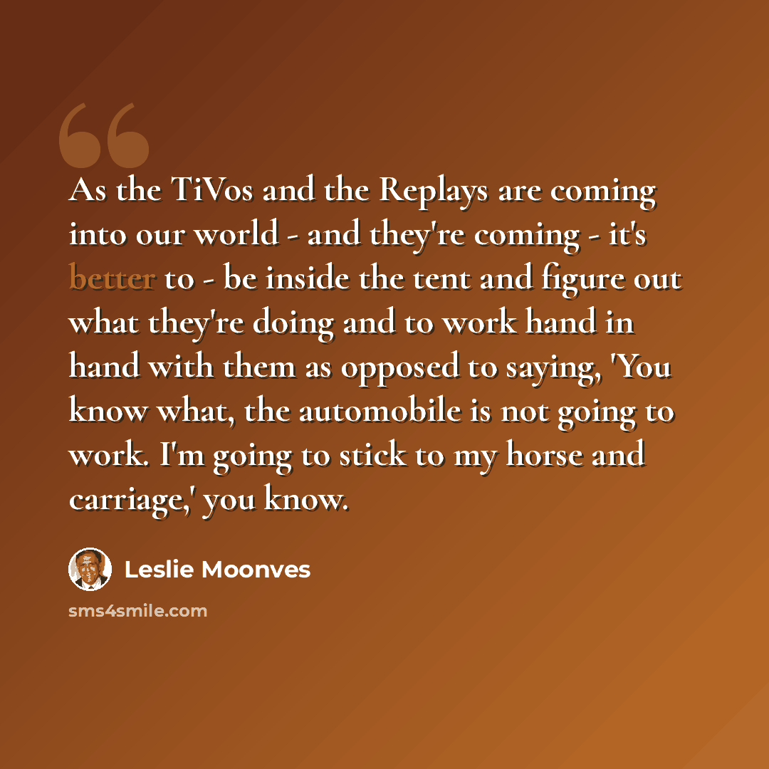 “As the TiVos and the Replays are coming into our world - and they're coming - it's better to - be inside the tent and figure out what they're doing and to work hand in hand with them as opposed to saying, 'You know what, the automobile is not going to work. I'm going to stick to my horse and…” quote by Leslie Moonves