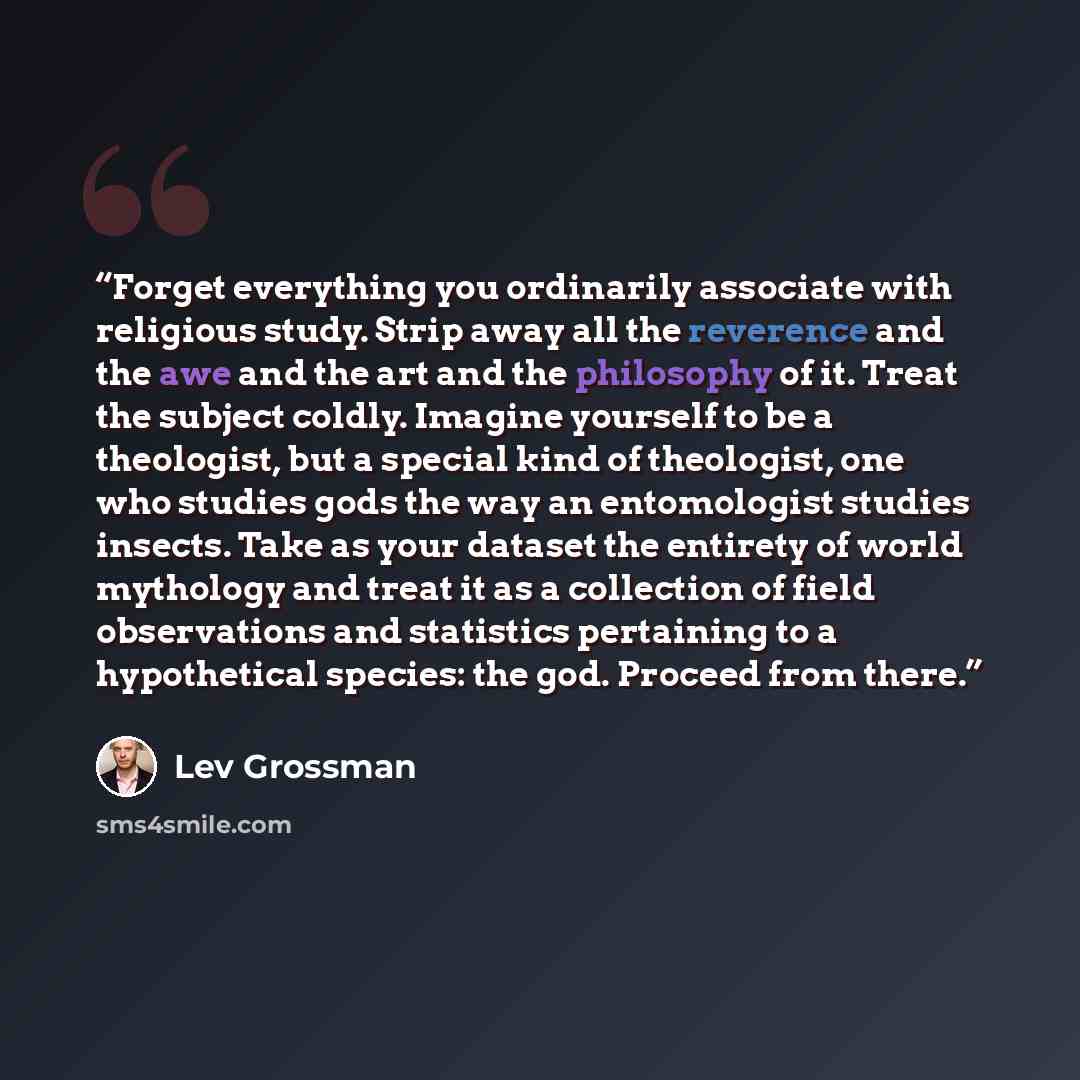 “Forget everything you ordinarily associate with religious study. Strip away all the reverence and the awe and the art and the philosophy of it. Treat the subject coldly. Imagine yourself to be a theologist, but a special kind of theologist, one who studies gods the way an entomologist studies…” quote by Lev Grossman