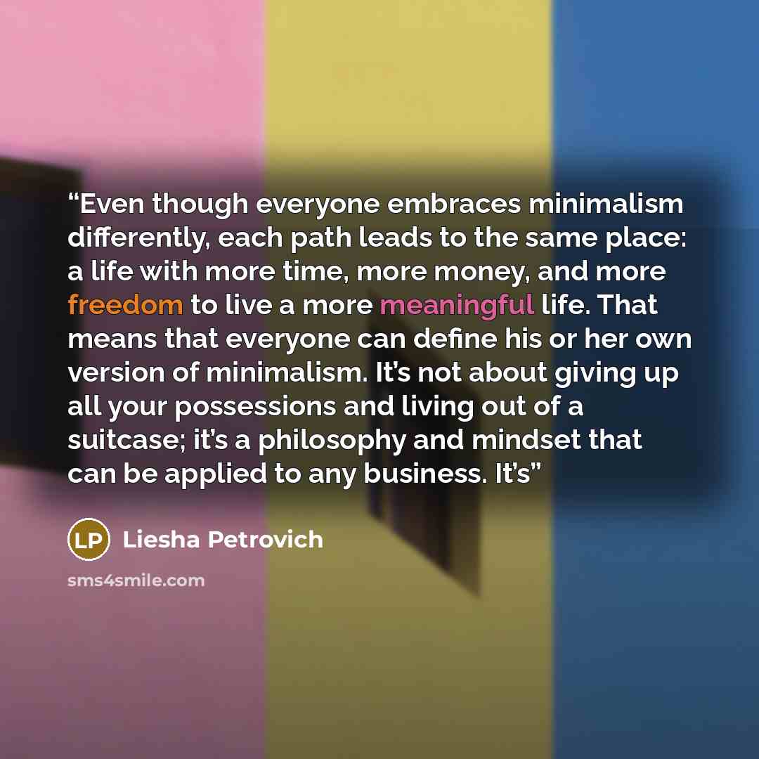 “Even though everyone embraces minimalism differently, each path leads to the same place: a life with more time, more money, and more freedom to live a more meaningful life. That means that everyone can define his or her own version of minimalism. It’s not about giving up all your possessions and…” quote by Liesha Petrovich