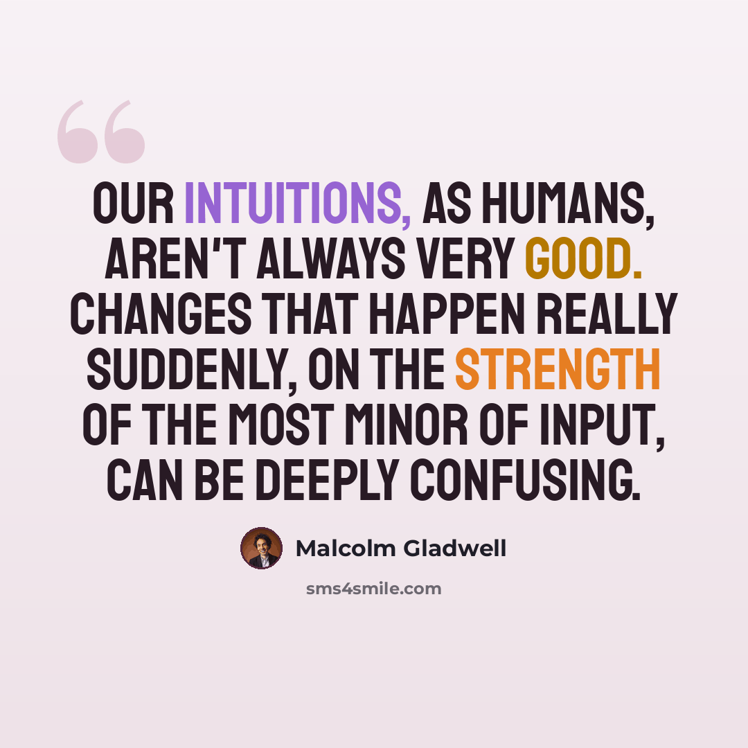 “Our intuitions, as humans, aren't always very good. Changes that happen really suddenly, on the strength of the most minor of input, can be deeply confusing.” quote by Malcolm Gladwell