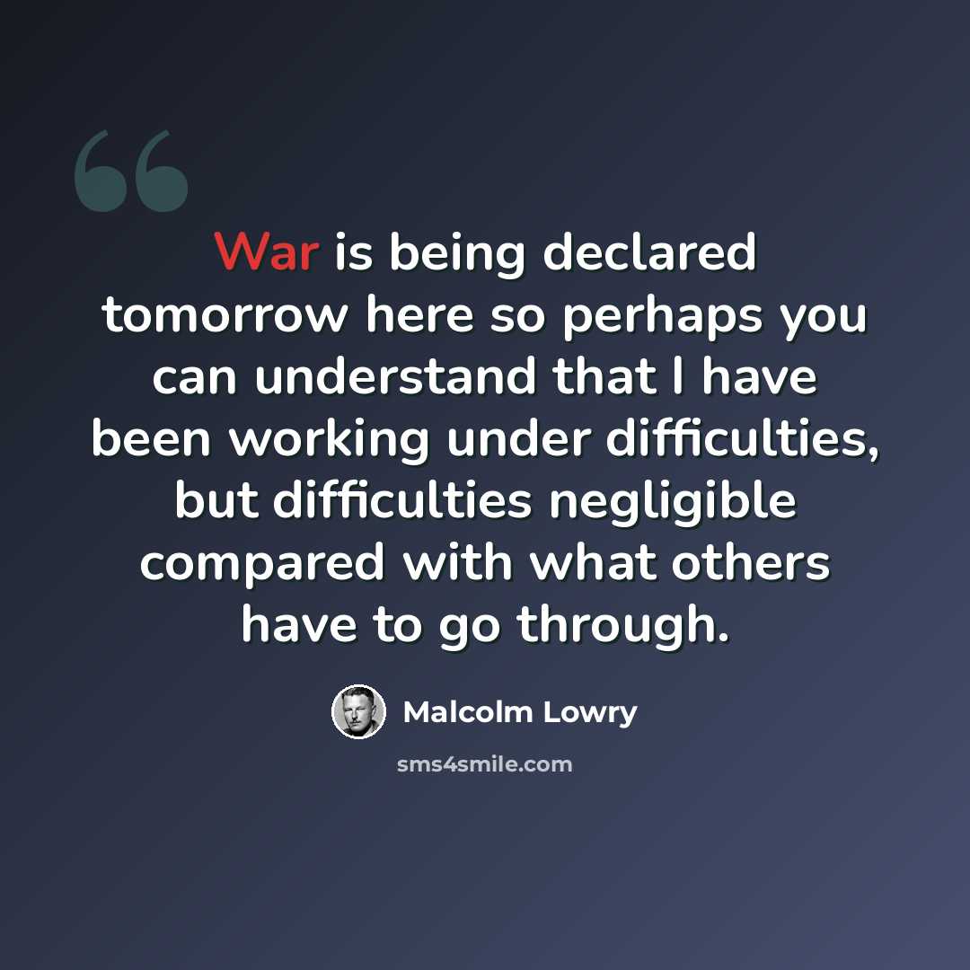 “War is being declared tomorrow here so perhaps you can understand that I have been working under difficulties, but difficulties negligible compared with what others have to go through.” quote by Malcolm Lowry