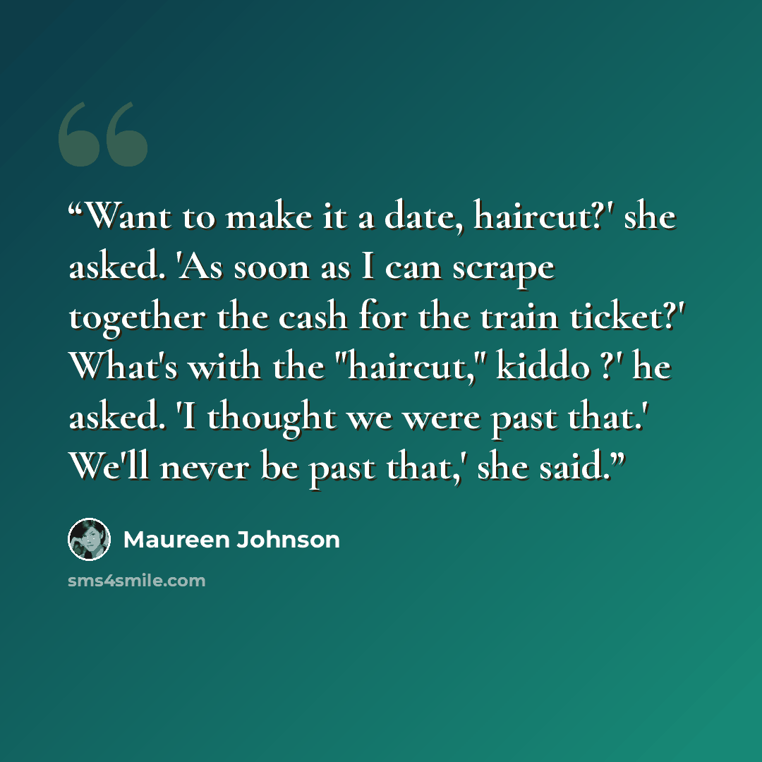 “Want to make it a date, haircut?' she asked. 'As soon as I can scrape together the cash for the train ticket?' What's with the "haircut," kiddo ?' he asked. 'I thought we were past that.' We'll never be past that,' she said.” quote by Maureen Johnson