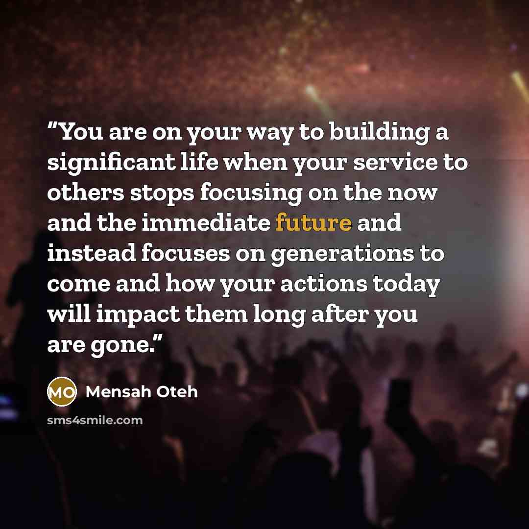 “You are on your way to building a significant life when your service to others stops focusing on the now and the immediate future and instead focuses on generations to come and how your actions today will impact them long after you are gone.” quote by Mensah Oteh