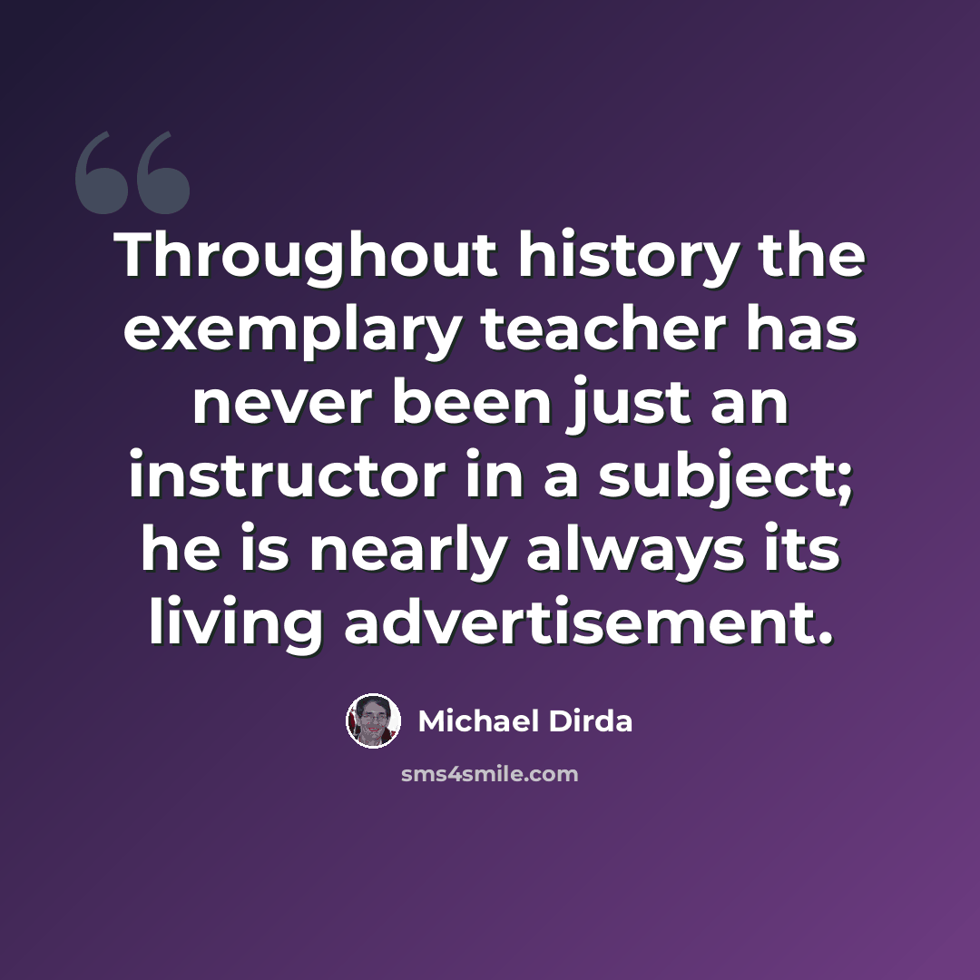 “Throughout history the exemplary teacher has never been just an instructor in a subject; he is nearly always its living advertisement.” quote by Michael Dirda