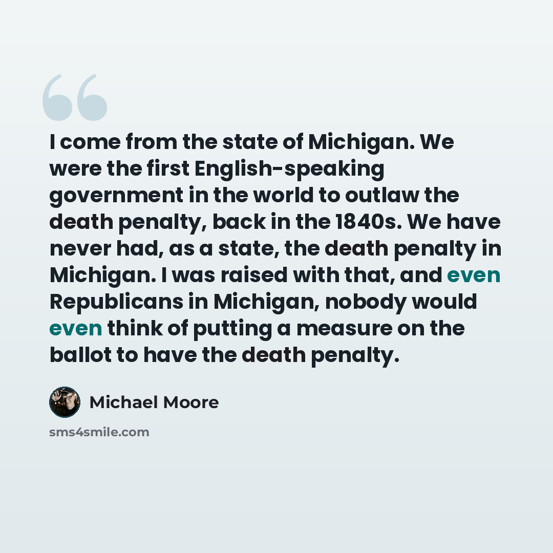 “I come from the state of Michigan. We were the first English-speaking government in the world to outlaw the death penalty, back in the 1840s. We have never had, as a state, the death penalty in Michigan. I was raised with that, and even Republicans in Michigan, nobody would even think of putting a…” quote by Michael Moore