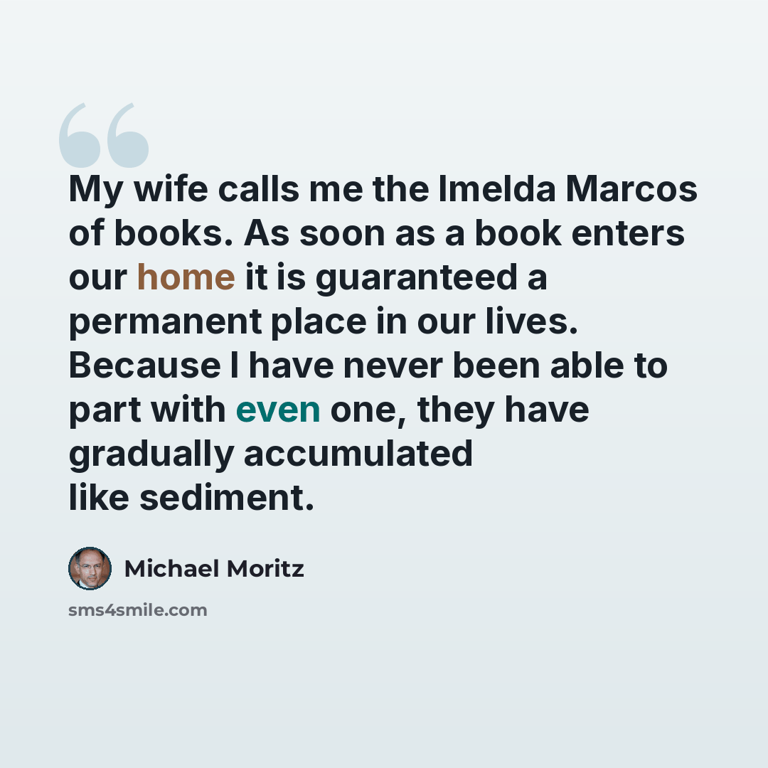 “My wife calls me the Imelda Marcos of books. As soon as a book enters our home it is guaranteed a permanent place in our lives. Because I have never been able to part with even one, they have gradually accumulated like sediment.” quote by Michael Moritz