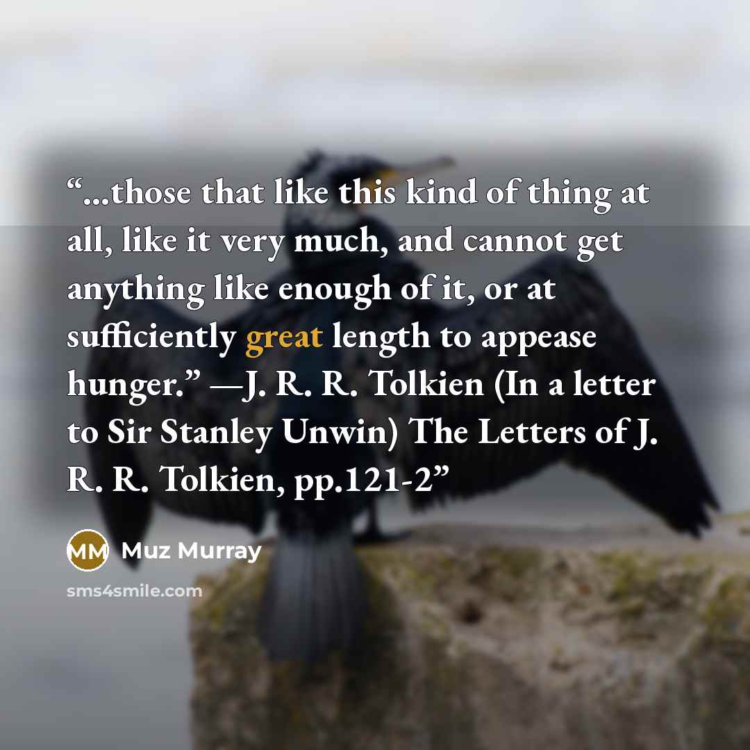“…those that like this kind of thing at all, like it very much, and cannot get anything like enough of it, or at sufficiently great length to appease hunger.” —J. R. R. Tolkien (In a letter to Sir Stanley Unwin) The Letters of J. R. R. Tolkien, pp.121-2” quote by Muz Murray