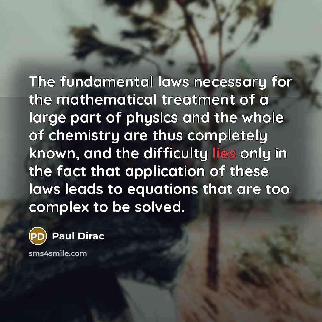 “The fundamental laws necessary for the mathematical treatment of a large part of physics and the whole of chemistry are thus completely known, and the difficulty lies only in the fact that application of these laws leads to equations that are too complex to be solved.” quote by Paul Dirac
