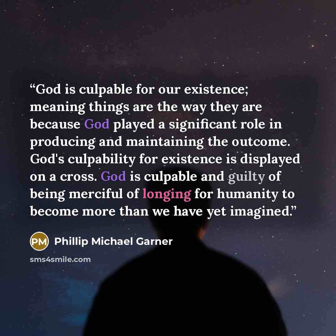 “God is culpable for our existence; meaning things are the way they are because God played a significant role in producing and maintaining the outcome. God's culpability for existence is displayed on a cross. God is culpable and guilty of being merciful of longing for humanity to become more than…” quote by Phillip Michael Garner