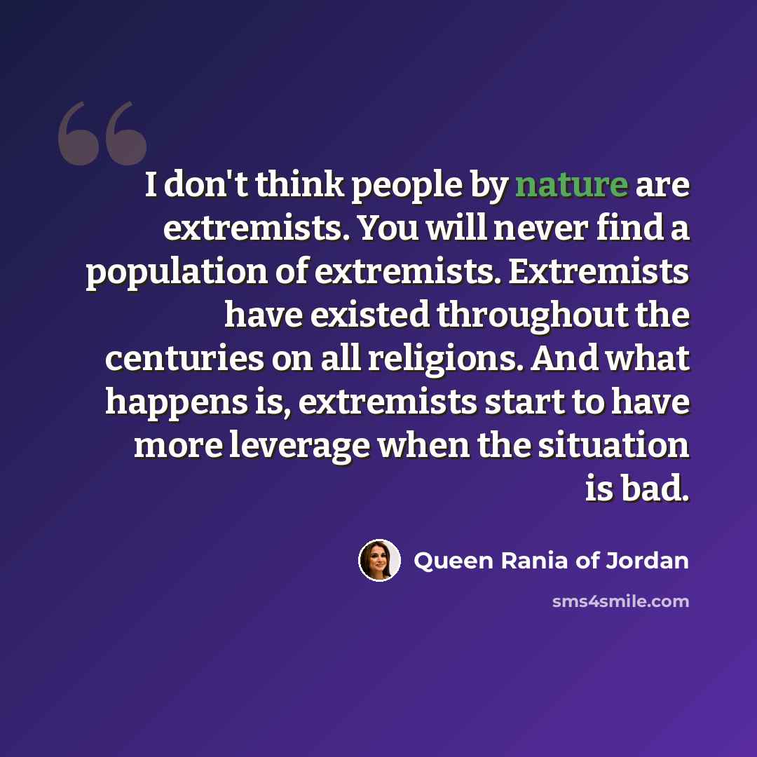“I don't think people by nature are extremists. You will never find a population of extremists. Extremists have existed throughout the centuries on all religions. And what happens is, extremists start to have more leverage when the situation is bad.” quote by Queen Rania of Jordan