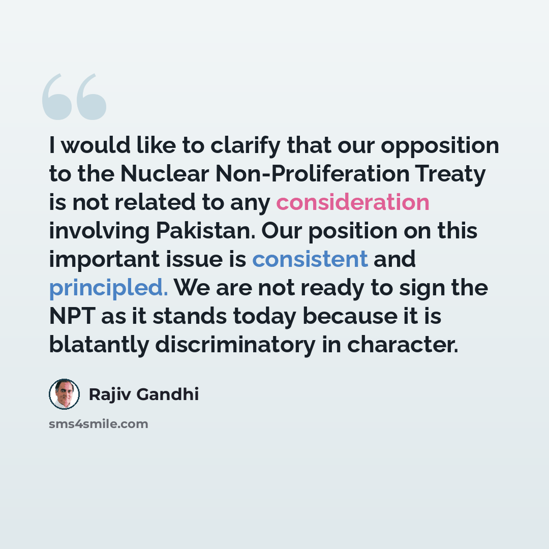“I would like to clarify that our opposition to the Nuclear Non-Proliferation Treaty is not related to any consideration involving Pakistan. Our position on this important issue is consistent and principled. We are not ready to sign the NPT as it stands today because it is blatantly discriminatory…” quote by Rajiv Gandhi