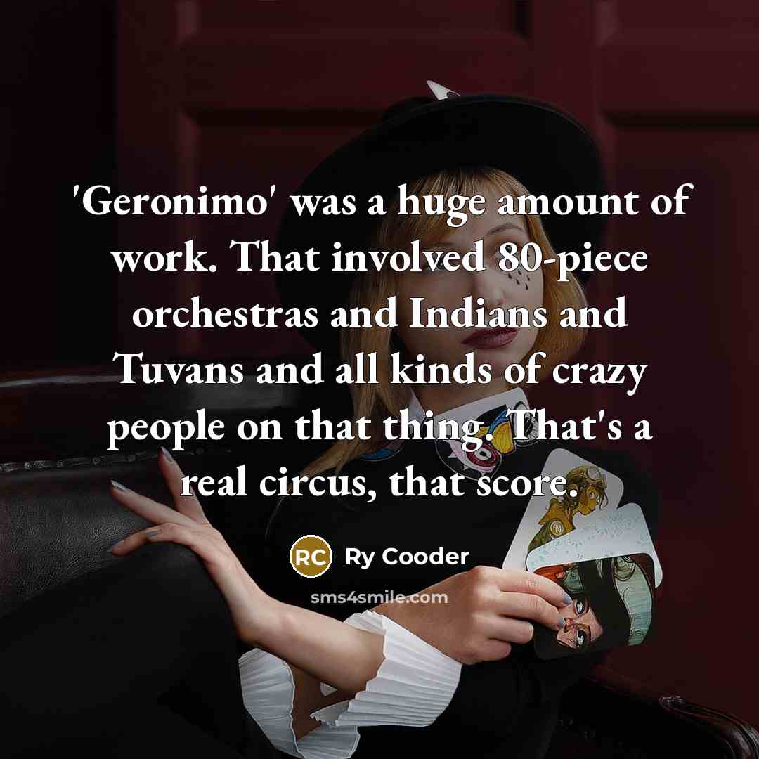 “'Geronimo' was a huge amount of work. That involved 80-piece orchestras and Indians and Tuvans and all kinds of crazy people on that thing. That's a real circus, that score.” quote by Ry Cooder