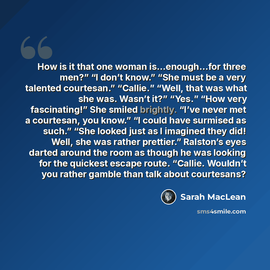 “How is it that one woman is…enough…for three men?” “I don’t know.” “She must be a very talented courtesan.” “Callie.” “Well, that was what she was. Wasn’t it?” “Yes.” “How very fascinating!” She smiled brightly. “I’ve never met a courtesan, you know.” “I could have surmised as such.” “She looked…” quote by Sarah MacLean