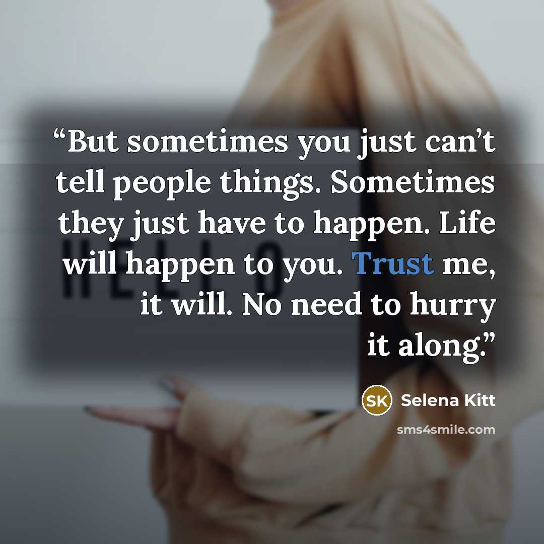 “But sometimes you just can’t tell people things. Sometimes they just have to happen. Life will happen to you. Trust me, it will. No need to hurry it along.” quote by Selena Kitt