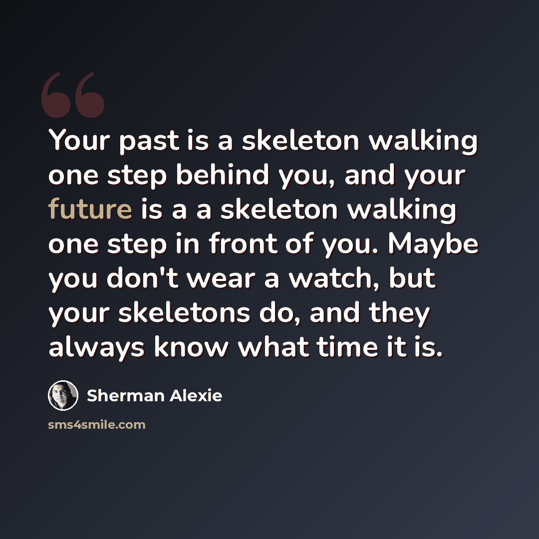 “Your past is a skeleton walking one step behind you, and your future is a a skeleton walking one step in front of you. Maybe you don't wear a watch, but your skeletons do, and they always know what time it is.” quote by Sherman Alexie