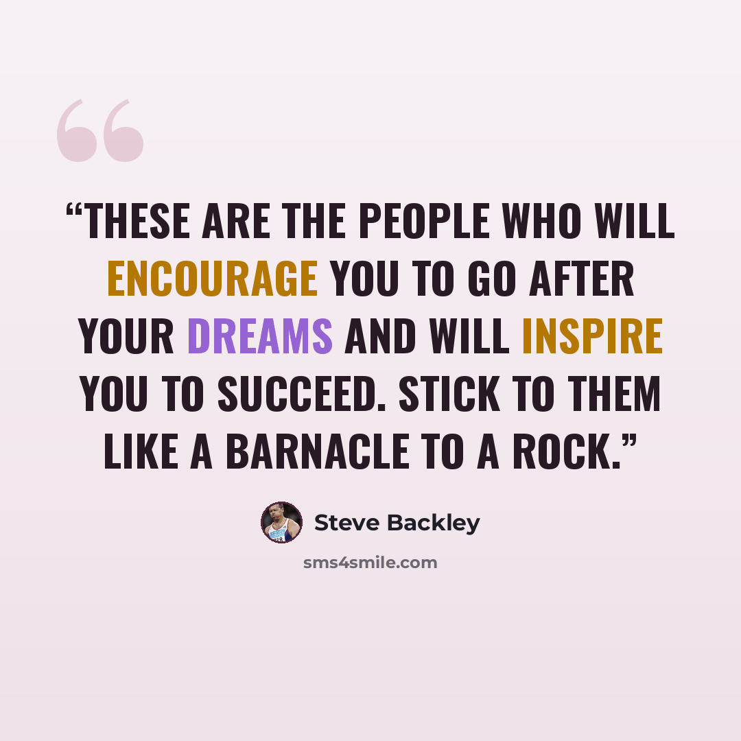 “These are the people who will encourage you to go after your dreams and will inspire you to succeed. Stick to them like a barnacle to a rock.” quote by Steve Backley