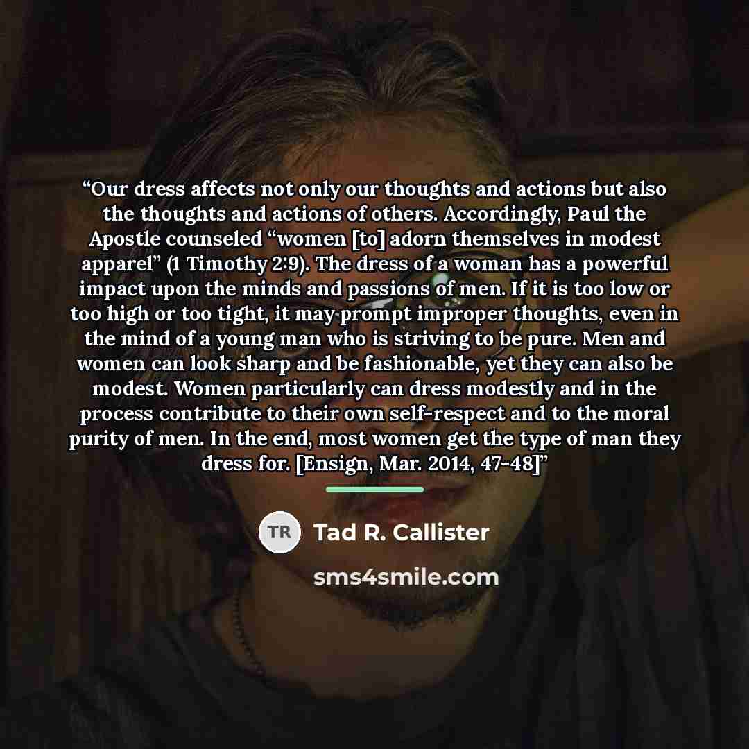 “Our dress affects not only our thoughts and actions but also the thoughts and actions of others. Accordingly, Paul the Apostle counseled “women [to] adorn themselves in modest apparel” (1 Timothy 2:9). The dress of a woman has a powerful impact upon the minds and passions of men. If it is too low…” quote by Tad R. Callister
