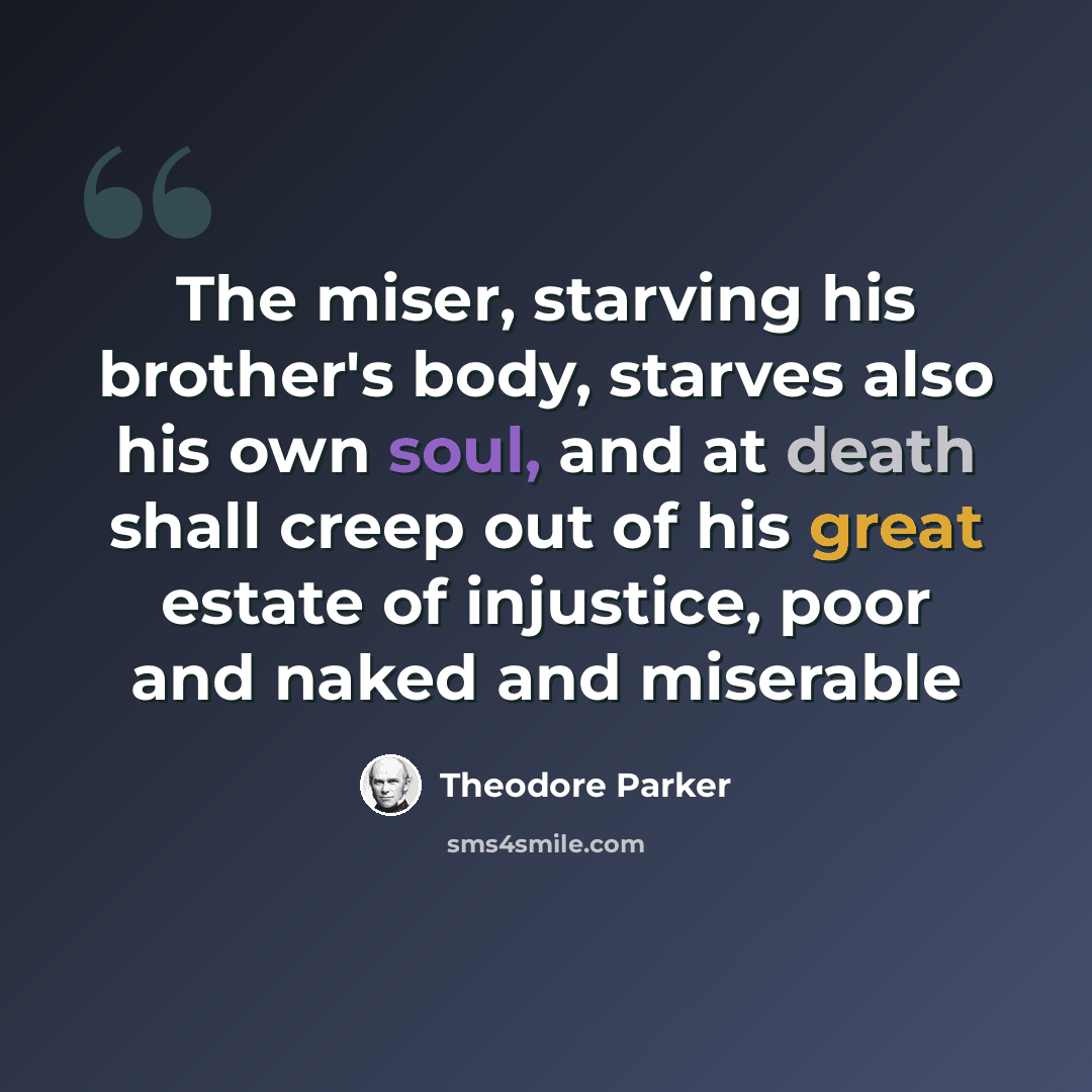 “The miser, starving his brother's body, starves also his own soul, and at death shall creep out of his great estate of injustice, poor and naked and miserable” quote by Theodore Parker