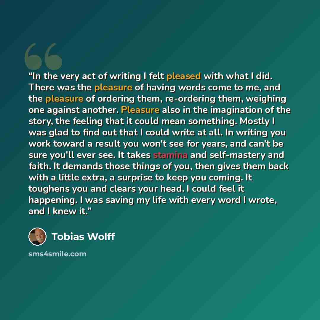 “In the very act of writing I felt pleased with what I did. There was the pleasure of having words come to me, and the pleasure of ordering them, re-ordering them, weighing one against another. Pleasure also in the imagination of the story, the feeling that it could mean something. Mostly I was…” quote by Tobias Wolff